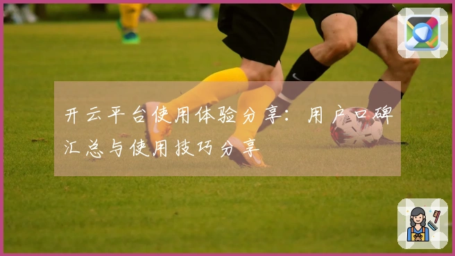 开云平台使用体验分享：用户口碑汇总与使用技巧分享