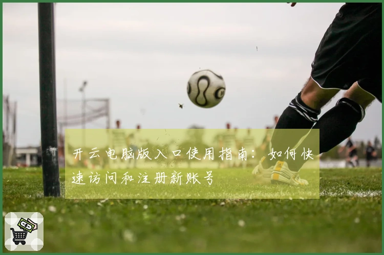 开云电脑版入口使用指南：如何快速访问和注册新账号