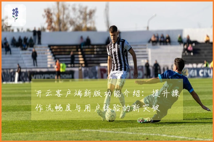 开云客户端新版功能介绍:提升操作流畅度与用户体验的新突破